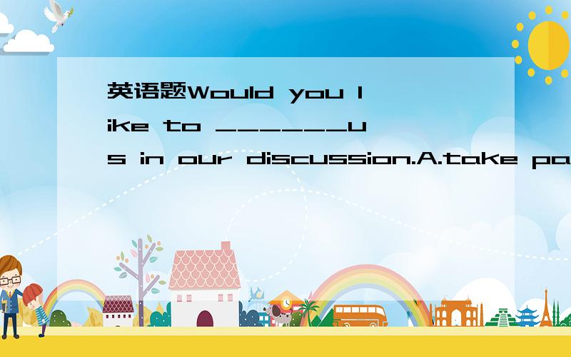 英语题Would you like to ______us in our discussion.A.take part in B.join C.taking part in D.joining