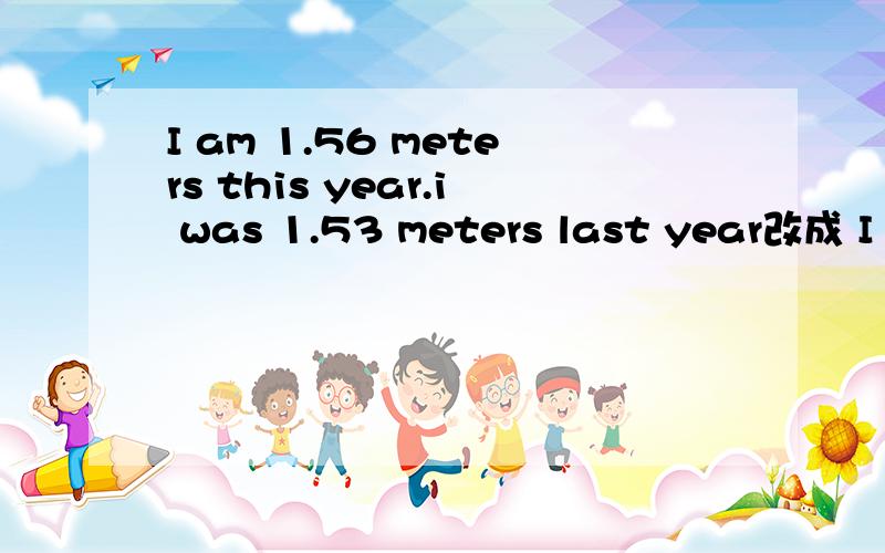 I am 1.56 meters this year.i was 1.53 meters last year改成 I am____cenmeters____than I___last year