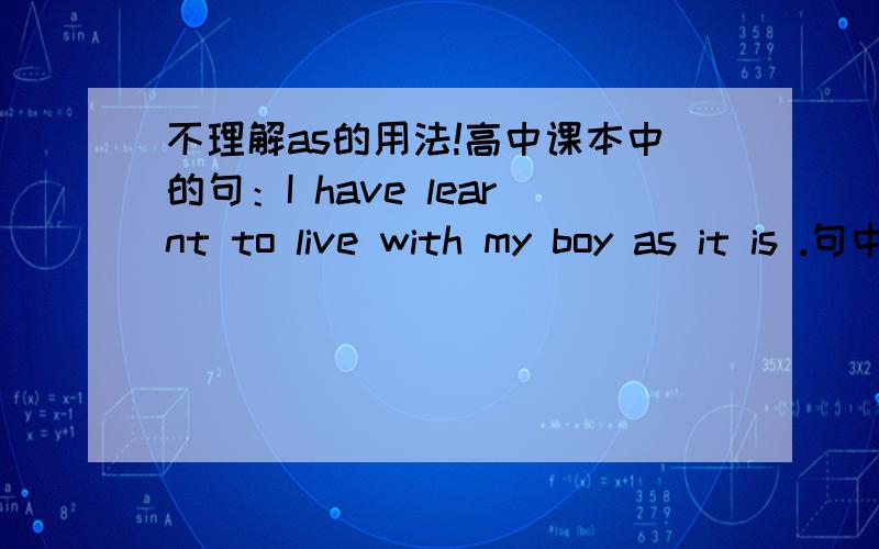 不理解as的用法!高中课本中的句：I have learnt to live with my boy as it is .句中的as做什么用呢?还出现的例子有：someone far away is also struggling as we areI have learnt to live with my body as it is