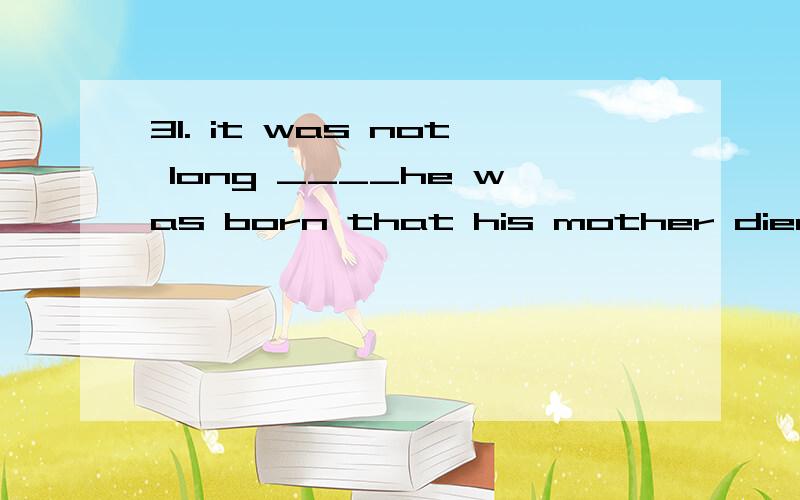 31. it was not long ____he was born that his mother died of illness.A. before   b. since   c. until   d. after(记的”it is not long before ……”是个句形,”不久之后就……”)也翻译的很通又有不同答案了....