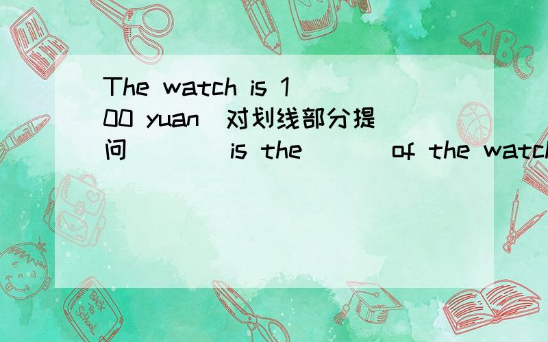 The watch is 100 yuan（对划线部分提问） （ ）is the ( ) of the watch?划线部分为“100 yuan”要以（ ）is the ( ) of the watch?回答