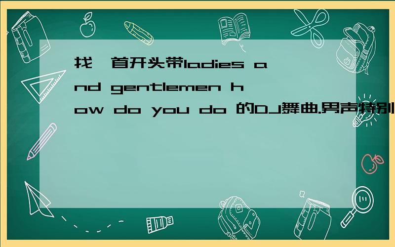 找一首开头带ladies and gentlemen how do you do 的DJ舞曲.男声特别粗的那种 百度找了找很多不都是.有知道的帮忙下啊.