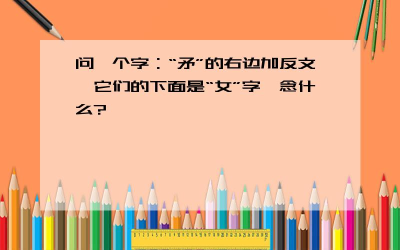 问一个字：“矛”的右边加反文,它们的下面是“女”字,念什么?