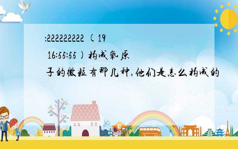 ：222222222 (19 16:55:55)构成氧原子的微粒有那几种,他们是怎么构成的 