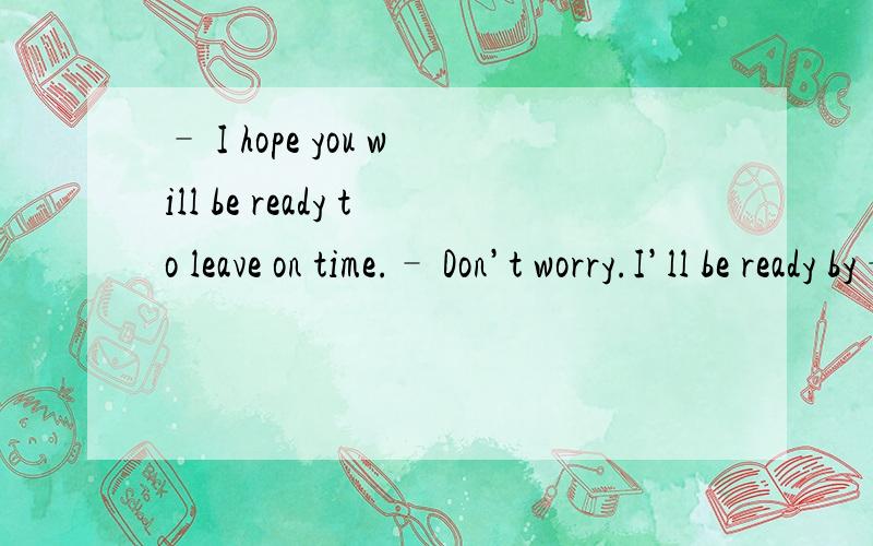 – I hope you will be ready to leave on time.– Don’t worry.I’ll be ready by– I hope you will be ready to leave on time.– Don’t worry.I’ll be ready by the time the taxi _____.B.arrives D.will have arrived不要说主将从现by the time