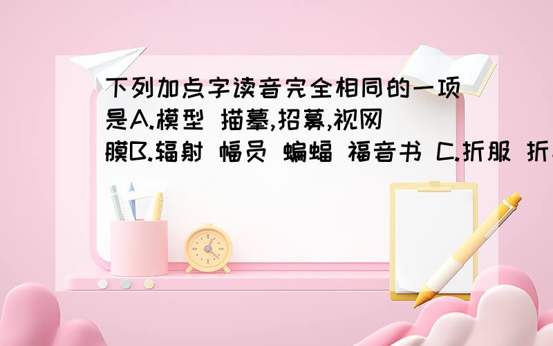 下列加点字读音完全相同的一项是A.模型 描摹,招募,视网膜B.辐射 幅员 蝙蝠 福音书 C.折服 折射 折中 打折腿D.处所 处理 处世 联络处