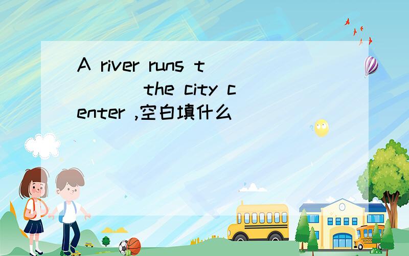 A river runs t___ the city center ,空白填什么