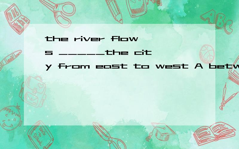 the river flows _____the city from east to west A between B across C over Dpast