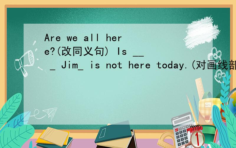 Are we all here?(改同义句) Is __ _ Jim_ is not here today.(对画线部分提问）——— ——— here todayIt's _eight past ten_  now.(就画线部分提问）           ____the ___now? That desk is heavy.(改为同义句）     That desk i