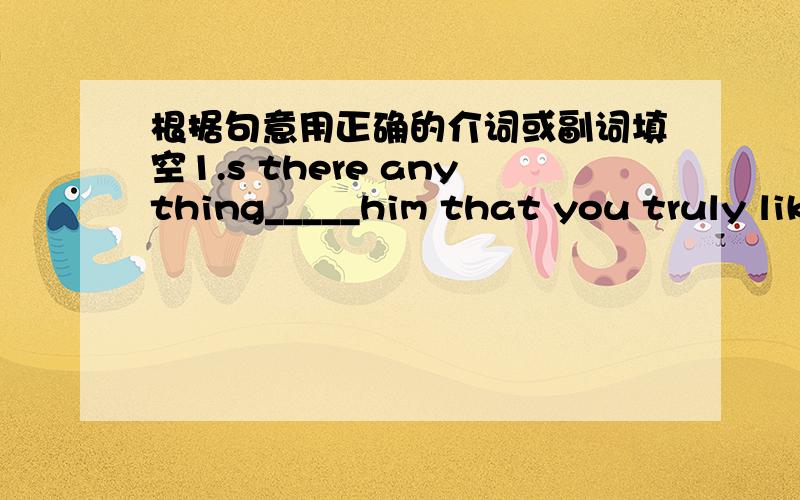 根据句意用正确的介词或副词填空1.s there anything_____him that you truly like?2.hurry up!the train is leaving___ten minutes.3.after the accident,George was taken care___in the nearest hospital.4.the boy was curious___every painting in t