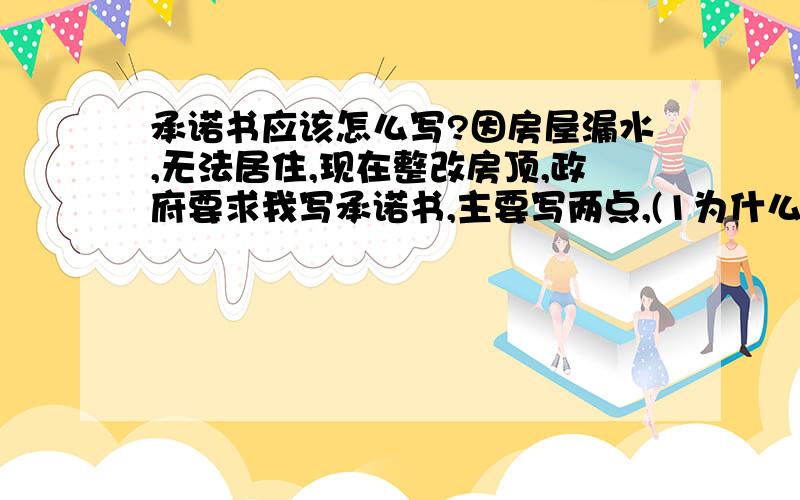 承诺书应该怎么写?因房屋漏水,无法居住,现在整改房顶,政府要求我写承诺书,主要写两点,(1为什么整改,2整改如出现意外事故自行负责),这样是不是应该写承诺书呢?劳烦给位帮我写一份深刻一