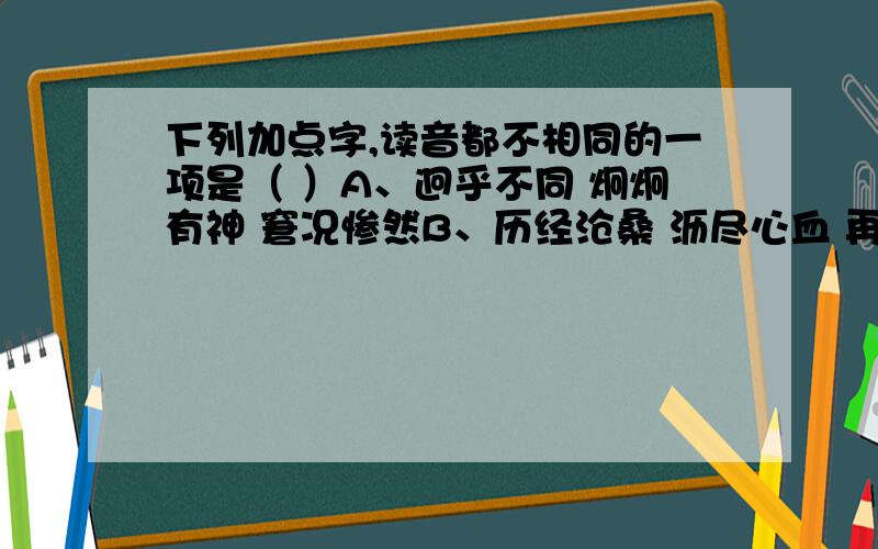 下列加点字,读音都不相同的一项是（ ）A、迥乎不同 炯炯有神 窘况惨然B、历经沧桑 沥尽心血 再接再厉C、寻求宝藏 藏头卧虎 臧否悬殊D、古老传说 孔子列传 宣传资料