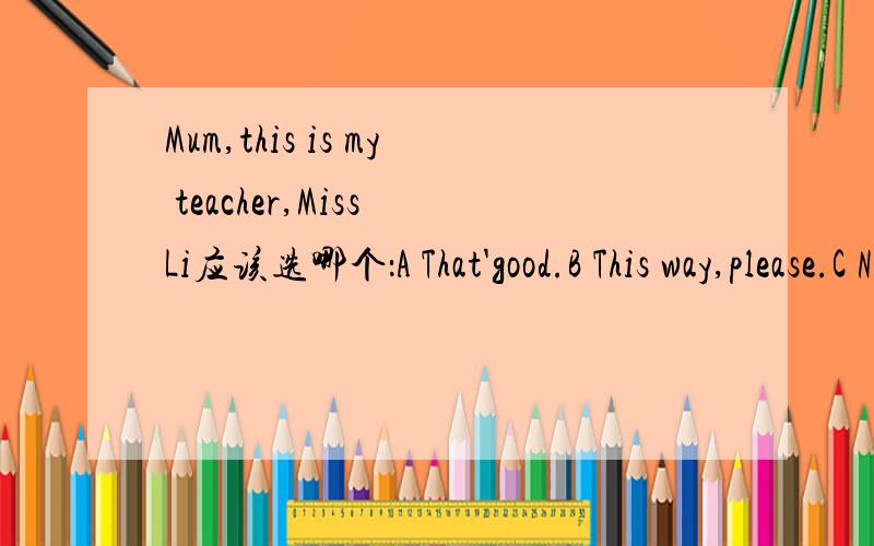 Mum,this is my teacher,Miss Li应该选哪个：A That'good.B This way,please.C Nice to meet you.