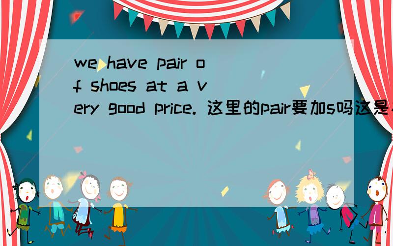 we have pair of shoes at a very good price. 这里的pair要加s吗这是初一高效课堂的题目第34页，我没打错，前面没有a