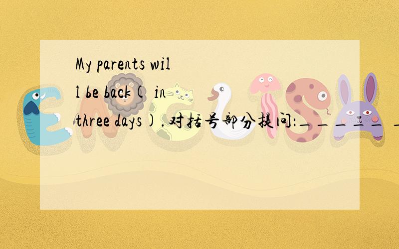 My parents will be back( in three days).对括号部分提问：_____ _____will your parents be back?