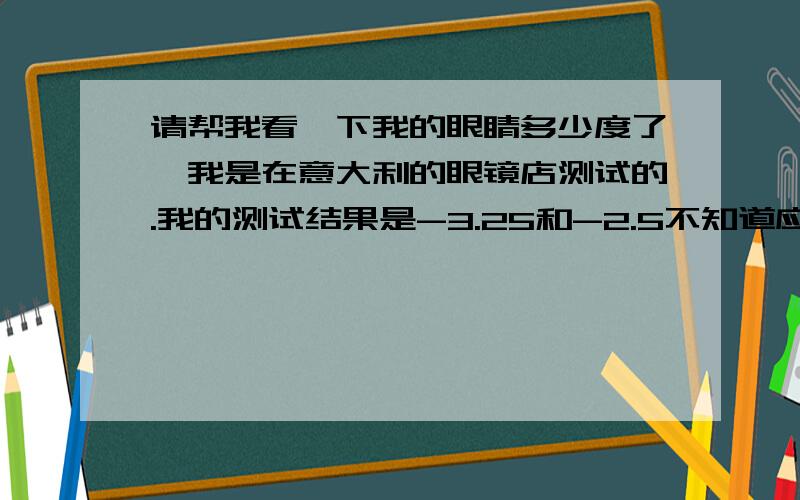 请帮我看一下我的眼睛多少度了,我是在意大利的眼镜店测试的.我的测试结果是-3.25和-2.5不知道应该怎么算.照我上次在中国配的眼镜是二只都300左右了,左和右确实近视是不一样的.这是表格