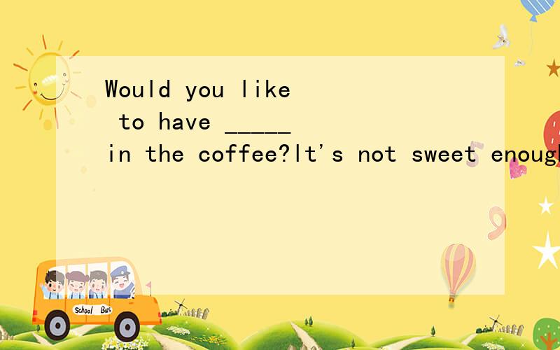 Would you like to have _____in the coffee?lt's not sweet enough a little moreA.a little more sugar B.a little sugarC.some more sugars D.some sugars要理由,当然欢迎提供更多知识