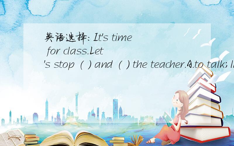 英语选择：It's time for class.Let's stop ( ) and ( ) the teacher.A.to talk;listening toB.talking;lesten toC.talking;listening toD.to talk;to listen to