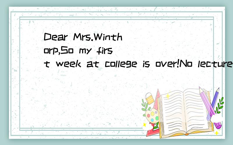 Dear Mrs.Winthorp,So my first week at college is over!No lectures this morning soDear Mrs.Winthorp,So my first week at college is over!No lectures this morning so I think I’d email you and let you know what things are going.I’m glad to say that a