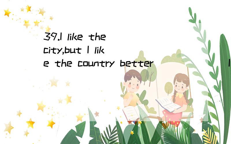 39.I like the city,but I like the country better ______ I have more friends in the country.