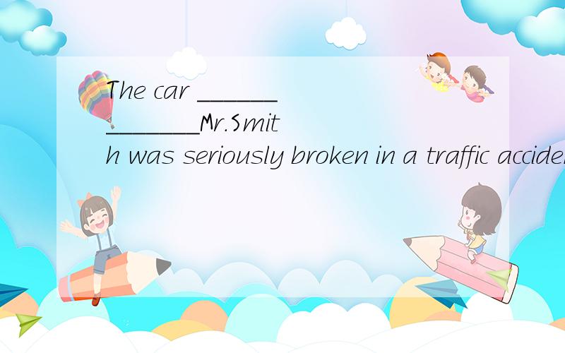 The car _____________Mr.Smith was seriously broken in a traffic accident last night.A.belongs to B.belongded to C.to belong to D.belonging to