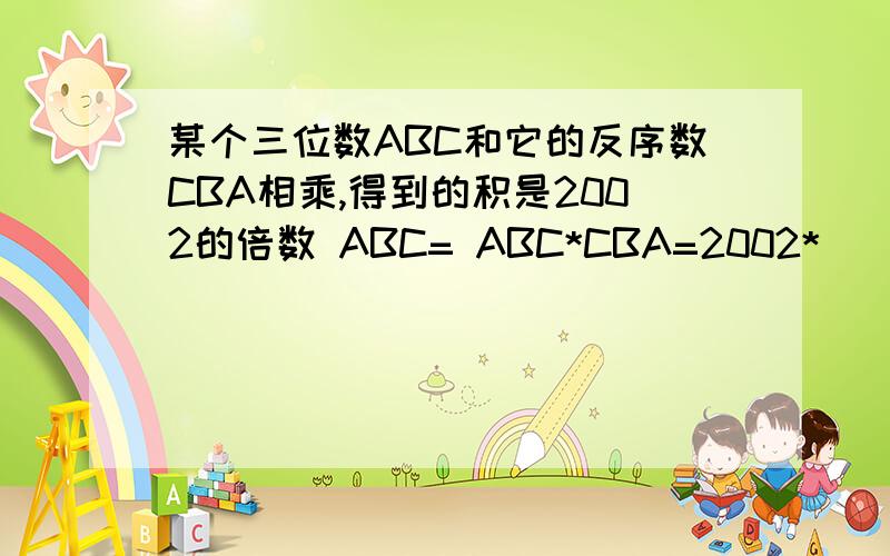 某个三位数ABC和它的反序数CBA相乘,得到的积是2002的倍数 ABC= ABC*CBA=2002*( )