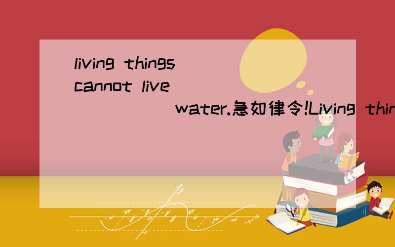 living things cannot live _______ water.急如律令!Living things cannot live _______ water.好心的帮我填一下,