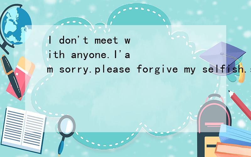 I don't meet with anyone.I'am sorry.please forgive my selfish.sorry sorry sorry.thank .是什么意