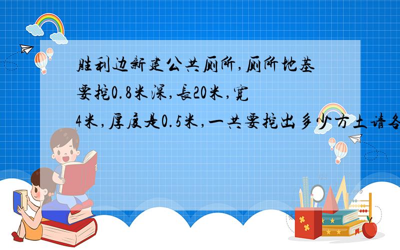 胜利边新建公共厕所,厕所地基要挖0.8米深,长20米,宽4米,厚度是0.5米,一共要挖出多少方土请各位快速回答,急需,急需!谢谢了