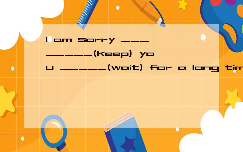 I am sorry ________(keep) you _____(wait) for a long time.老师说第一个空填to keep,可是be sorry for doing sth才是为已发生事件感到抱歉.那么为什么填 to keep呢?后面那个空填什么呢?