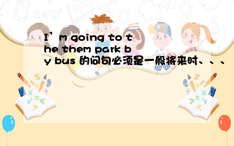 I’m going to the them park by bus 的问句必须是一般将来时、、、