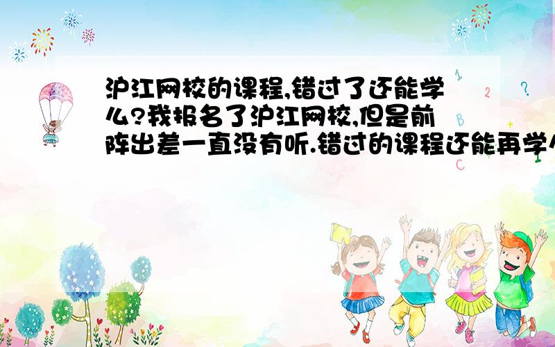 沪江网校的课程,错过了还能学么?我报名了沪江网校,但是前阵出差一直没有听.错过的课程还能再学么?