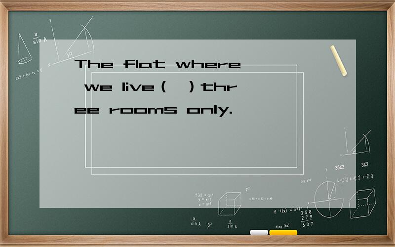 The flat where we live（ ）three rooms only.