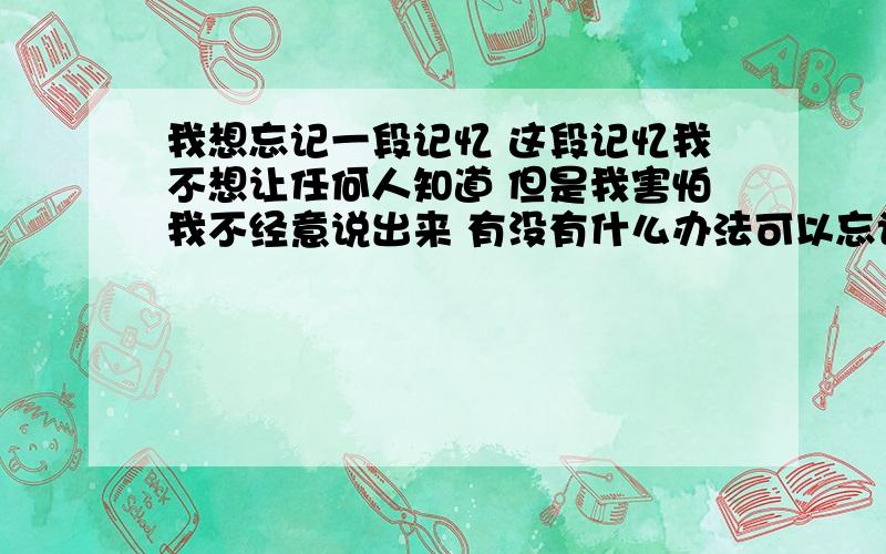 我想忘记一段记忆 这段记忆我不想让任何人知道 但是我害怕我不经意说出来 有没有什么办法可以忘记我想自己也忘记 这样自己也不记得那段记忆了 也就不会对别人提起