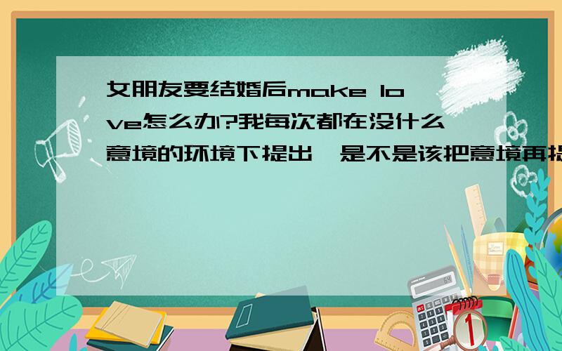 女朋友要结婚后make love怎么办?我每次都在没什么意境的环境下提出,是不是该把意境再提升一点,前戏再做足一些,我是一个负责任的人,我的朋友都这么说我的