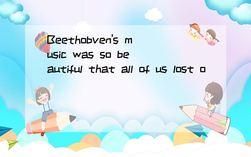 Beethobven's music was so beautiful that all of us lost o____ in it