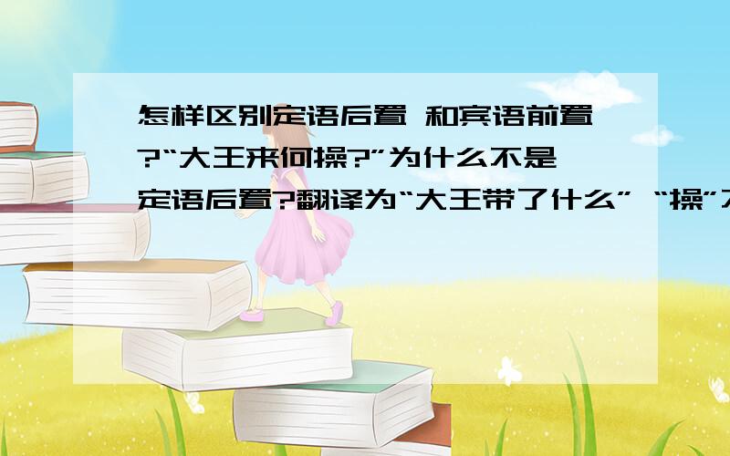 怎样区别定语后置 和宾语前置?“大王来何操?”为什么不是定语后置?翻译为“大王带了什么” “操”不是“带来”吗?“操”是不是定语?定语放到了宾语“何”的后边了不是定语后置么?