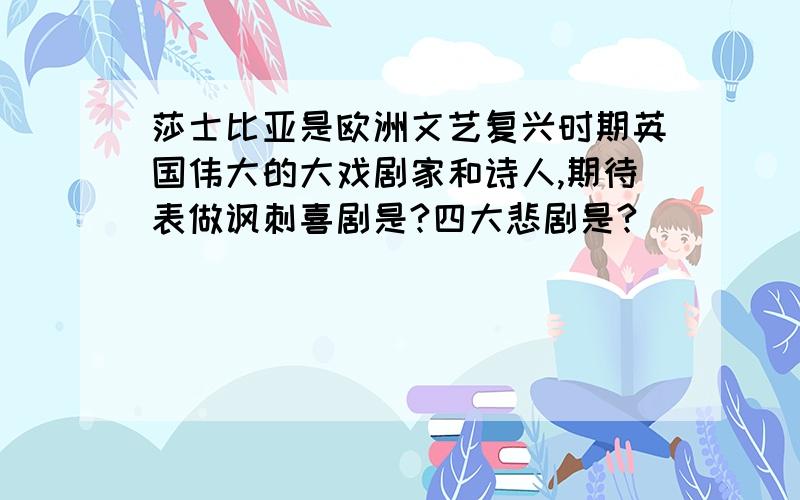 莎士比亚是欧洲文艺复兴时期英国伟大的大戏剧家和诗人,期待表做讽刺喜剧是?四大悲剧是?