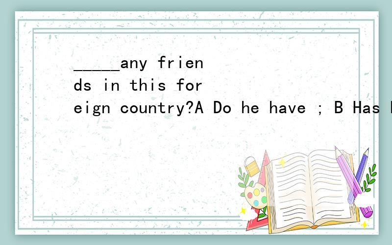 _____any friends in this foreign country?A Do he have ; B Has he ; C Does he has ; D Have he应该选哪个?为什么?