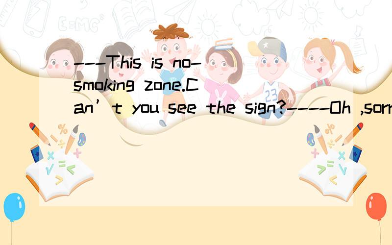 ---This is no-smoking zone.Can’t you see the sign?----Oh ,sorry.I __________it.A.haven’t seen