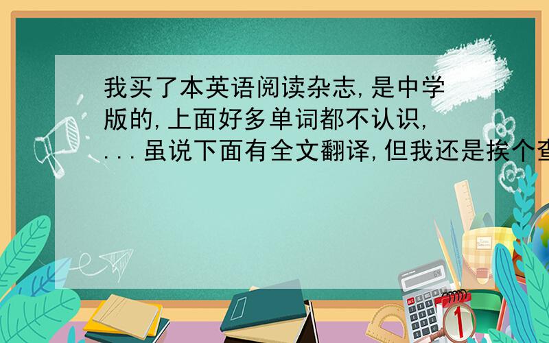 我买了本英语阅读杂志,是中学版的,上面好多单词都不认识,...虽说下面有全文翻译,但我还是挨个查了生词的读音和释义,可是这样速度太慢了,一天能抽空看完一篇文章就不错了,我还应该继续