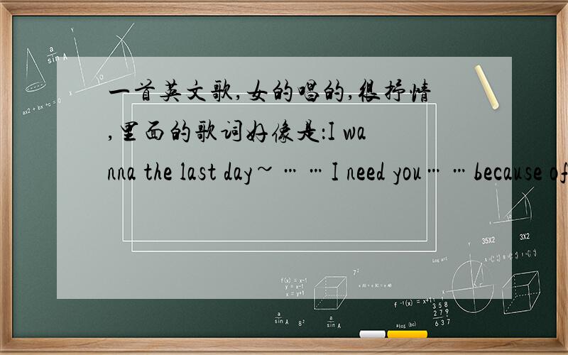 一首英文歌,女的唱的,很抒情,里面的歌词好像是：I wanna the last day~……I need you……because of you……when I fond of you