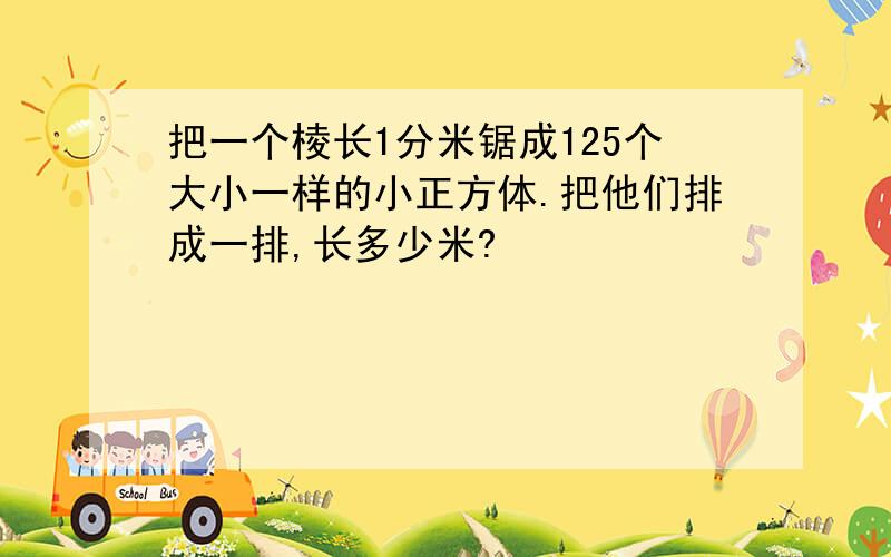 把一个棱长1分米锯成125个大小一样的小正方体.把他们排成一排,长多少米?