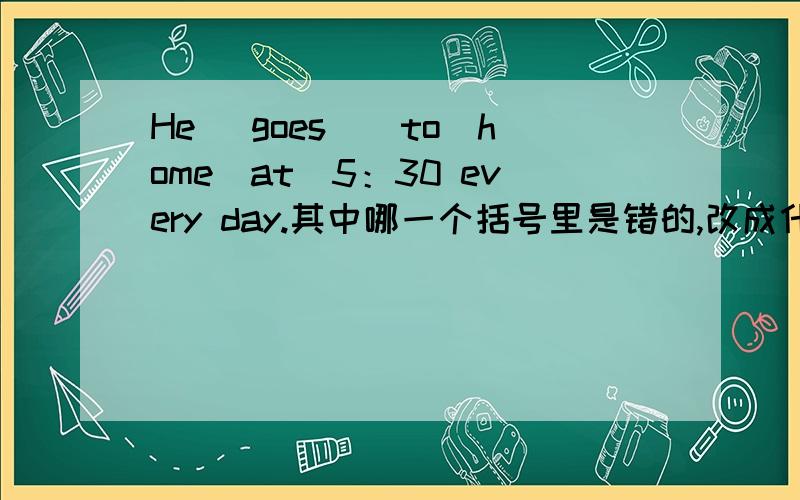 He （goes）（to）home（at）5：30 every day.其中哪一个括号里是错的,改成什么?
