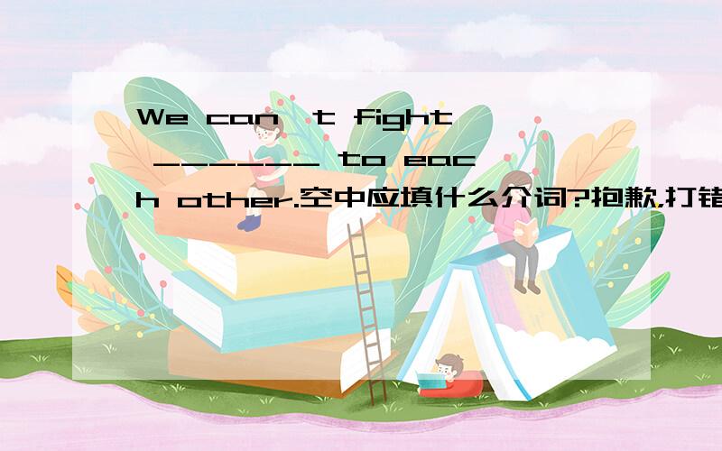 We can't fight ______ to each other.空中应填什么介词?抱歉，打错了，没有to。