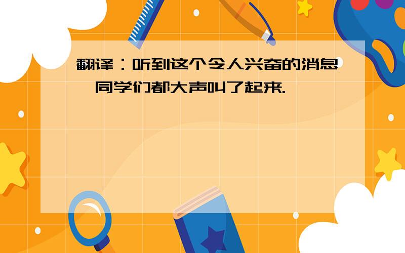 翻译：听到这个令人兴奋的消息,同学们都大声叫了起来.