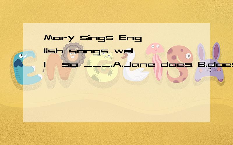 Mary sings English songs well ,so ___.A.Jane does B.does JaneMary sings English songs well ,so ___.A.Jane does B.does JaneMary sings English songs well .So___.A.Jane does B.does Jane