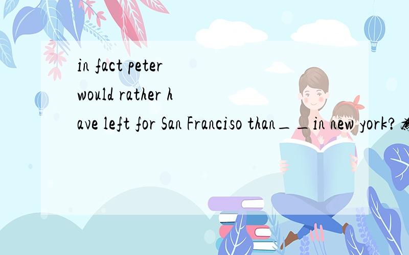 in fact peter would rather have left for San Franciso than__in new york?为什么选的是staying而不是stayed