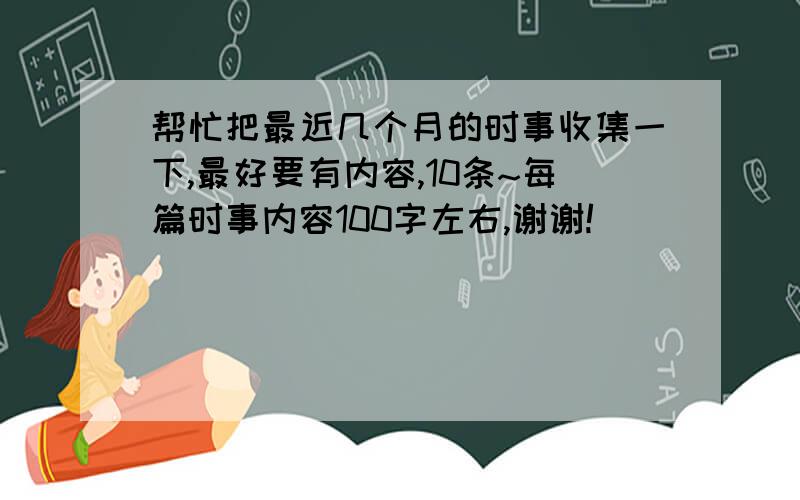 帮忙把最近几个月的时事收集一下,最好要有内容,10条~每篇时事内容100字左右,谢谢!