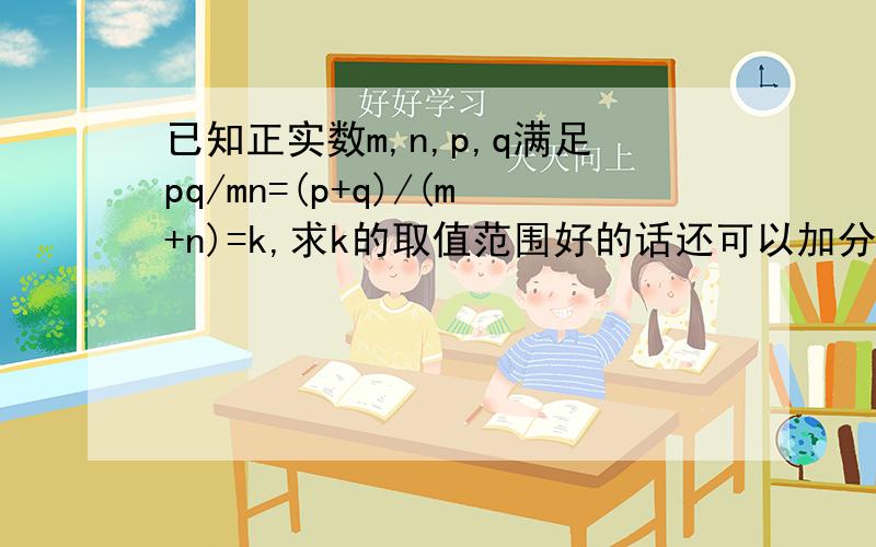 已知正实数m,n,p,q满足pq/mn=(p+q)/(m+n)=k,求k的取值范围好的话还可以加分!原来的题目错了，这个才是对的。